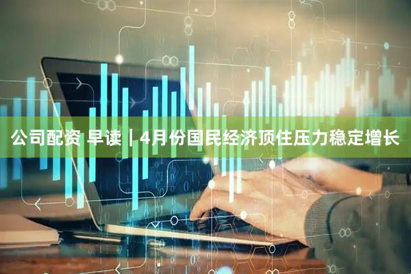 公司配资 早读｜4月份国民经济顶住压力稳定增长