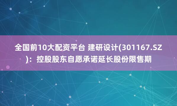 全国前10大配资平台 建研设计(301167.SZ)：控股股东自愿承诺延长股份限售期