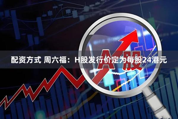 配资方式 周六福：H股发行价定为每股24港元