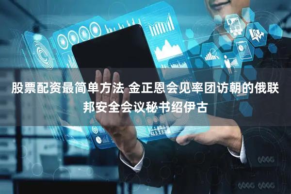 股票配资最简单方法 金正恩会见率团访朝的俄联邦安全会议秘书绍伊古