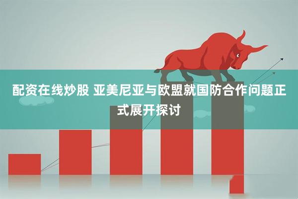 配资在线炒股 亚美尼亚与欧盟就国防合作问题正式展开探讨