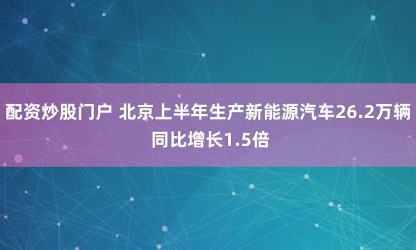 配资炒股门户 北京上半年生产新能源汽车26.2万辆 同比增长1.5倍