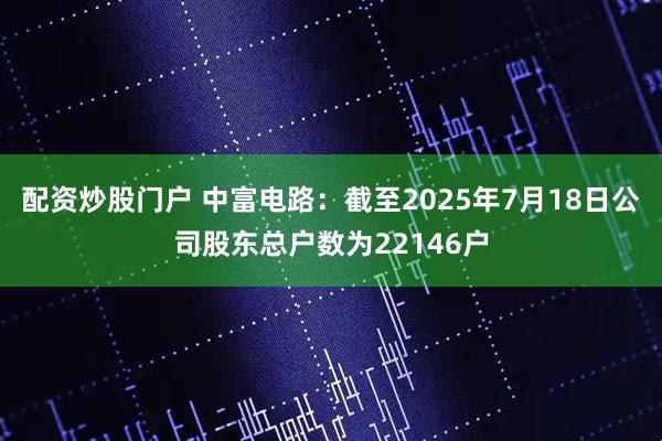 配资炒股门户 中富电路：截至2025年7月18日公司股东总户数为22146户