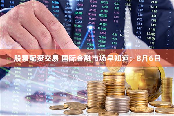 股票配资交易 国际金融市场早知道：8月6日