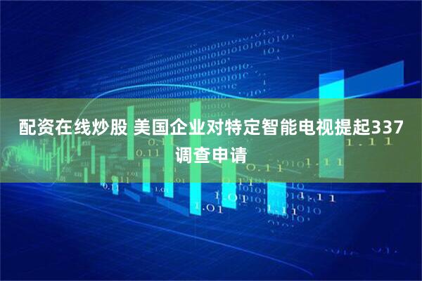 配资在线炒股 美国企业对特定智能电视提起337调查申请