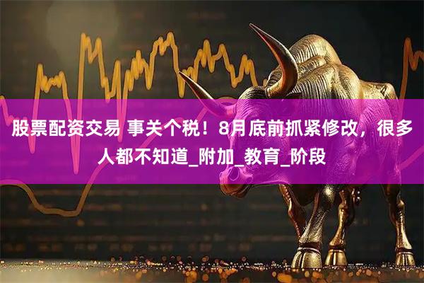 股票配资交易 事关个税！8月底前抓紧修改，很多人都不知道_附加_教育_阶段