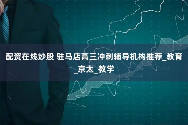 配资在线炒股 驻马店高三冲刺辅导机构推荐_教育_京太_教学