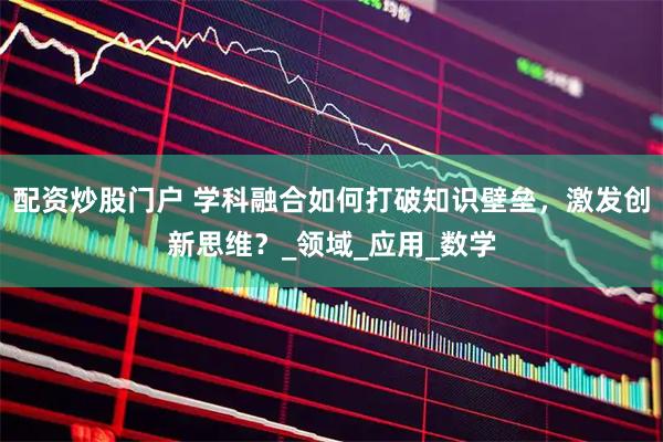 配资炒股门户 学科融合如何打破知识壁垒，激发创新思维？_领域_应用_数学