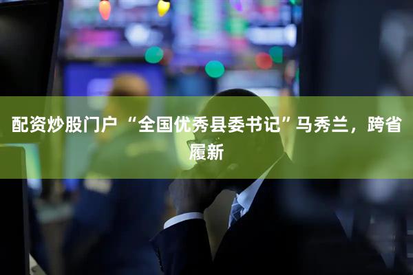 配资炒股门户 “全国优秀县委书记”马秀兰，跨省履新