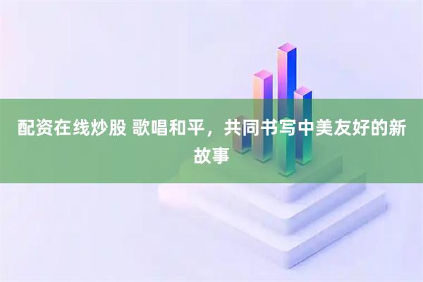 配资在线炒股 歌唱和平，共同书写中美友好的新故事