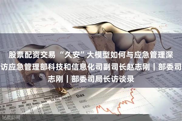 股票配资交易 “久安”大模型如何与应急管理深度融合？专访应急管理部科技和信息化司副司长赵志刚｜部委司局长访谈录