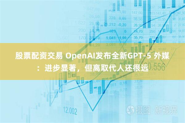 股票配资交易 OpenAI发布全新GPT-5 外媒:进步显著,但离取代人还很远