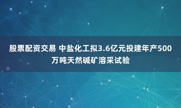 股票配资交易 中盐化工拟3.6亿元投建年产500万吨天然碱矿溶采试验