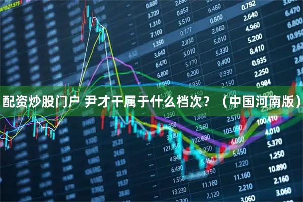 配资炒股门户 尹才干属于什么档次?(中国河南版)