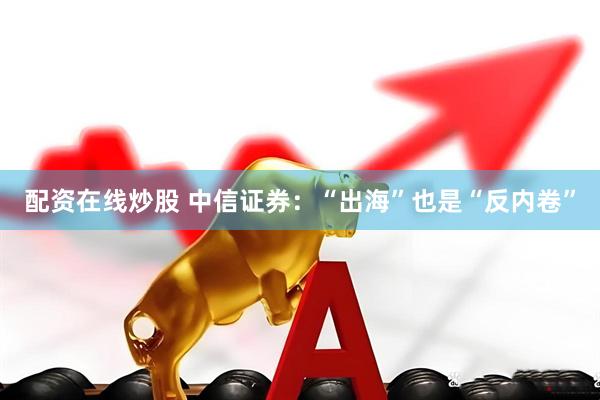 配资在线炒股 中信证券:“出海”也是“反内卷”