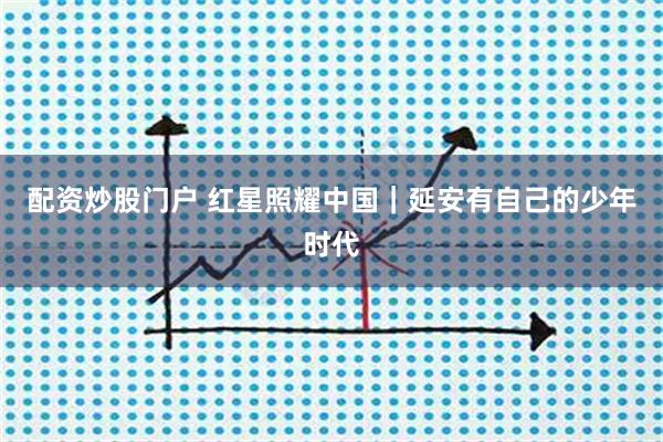 配资炒股门户 红星照耀中国|延安有自己的少年时代