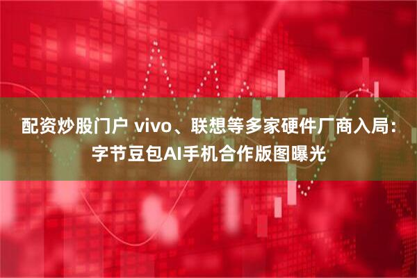 配资炒股门户 vivo、联想等多家硬件厂商入局：字节豆包AI手机合作版图曝光