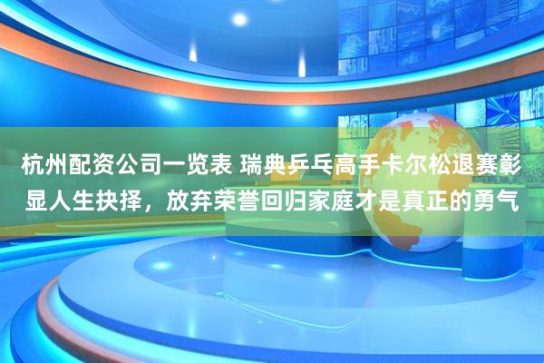 杭州配资公司一览表 瑞典乒乓高手卡尔松退赛彰显人生抉择，放弃荣誉回归家庭才是真正的勇气