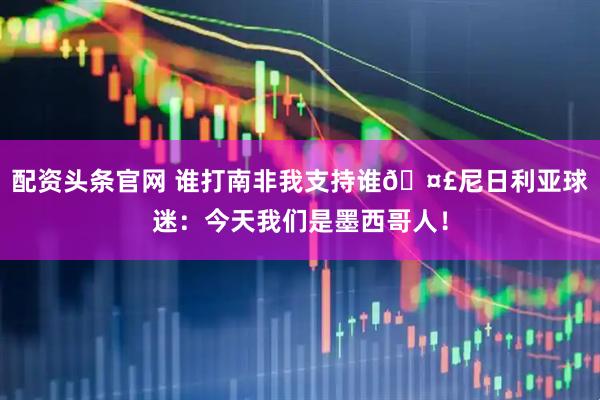 配资头条官网 谁打南非我支持谁🤣尼日利亚球迷：今天我们是墨西哥人！