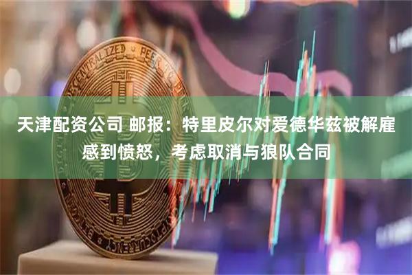 天津配资公司 邮报：特里皮尔对爱德华兹被解雇感到愤怒，考虑取消与狼队合同