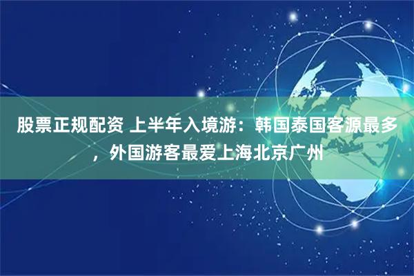 股票正规配资 上半年入境游：韩国泰国客源最多，外国游客最爱上海北京广州