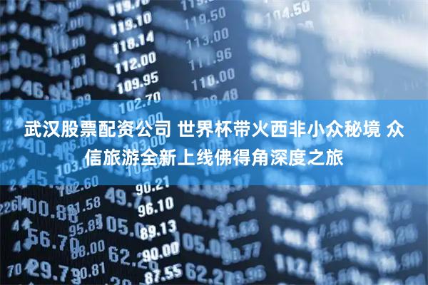 武汉股票配资公司 世界杯带火西非小众秘境 众信旅游全新上线佛得角深度之旅